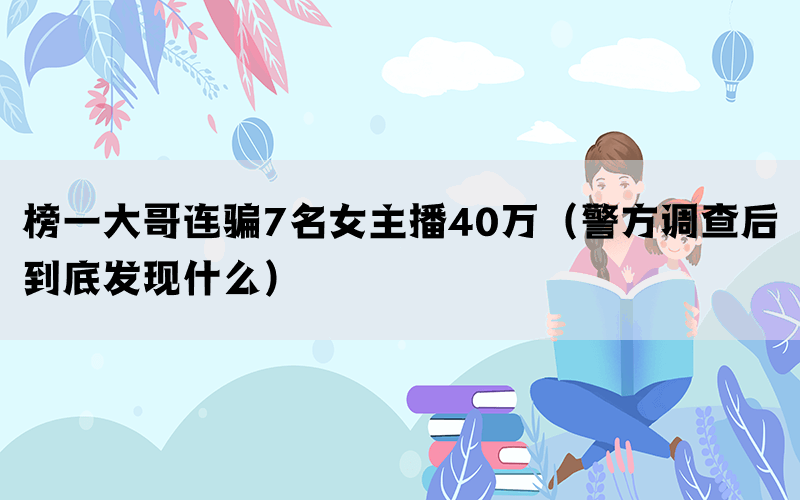 榜一大哥連騙7名女主播40萬（警方調(diào)查后到底發(fā)現(xiàn)什么）