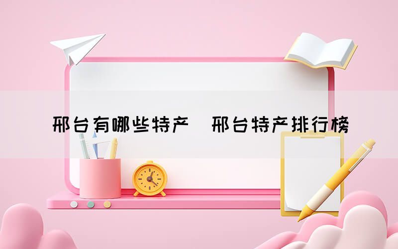 邢臺有哪些特產(chǎn)（邢臺特產(chǎn)排行榜）