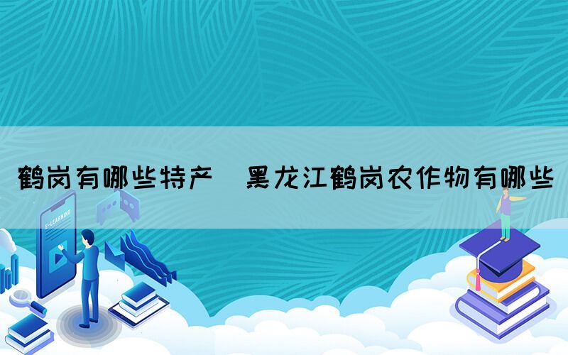 鶴崗有哪些特產(chǎn)(黑龍江鶴崗農(nóng)作物有哪些)