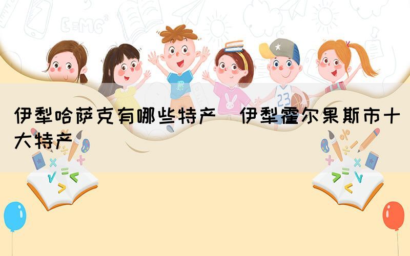 伊犁哈薩克有哪些特產(chǎn)(伊犁霍爾果斯市十大特產(chǎn))