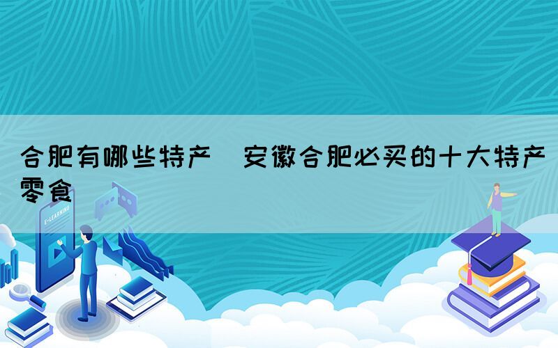 合肥有哪些特產(chǎn)(安徽合肥必買的十大特產(chǎn)零食)