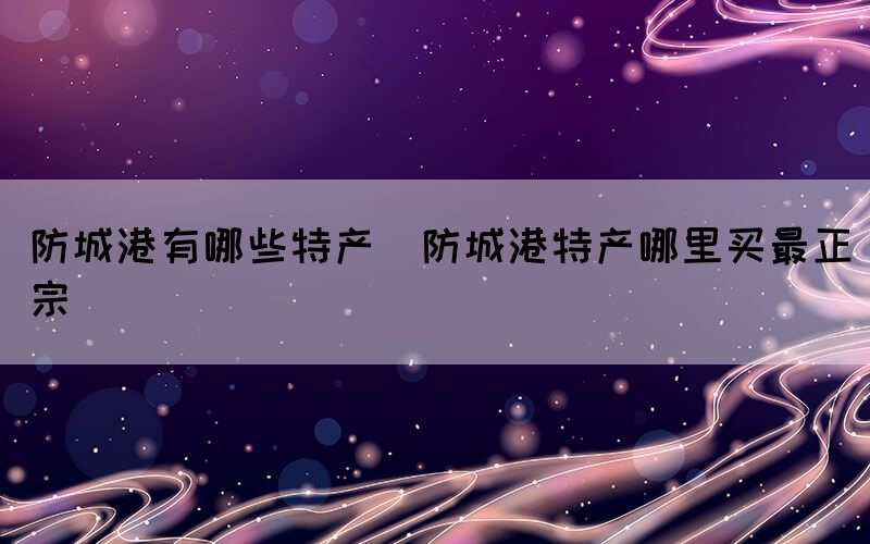 防城港有哪些特產(chǎn)(防城港特產(chǎn)哪里買最正宗)