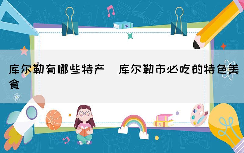 庫(kù)爾勒有哪些特產(chǎn)(庫(kù)爾勒市必吃的特色美食)