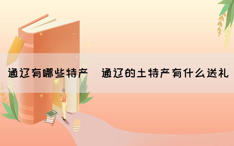 通遼有哪些特產(chǎn)(通遼的土特產(chǎn)有什么送禮)