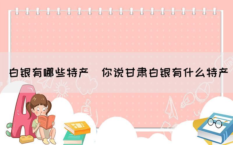 白銀有哪些特產(chǎn)(你說甘肅白銀有什么特產(chǎn))