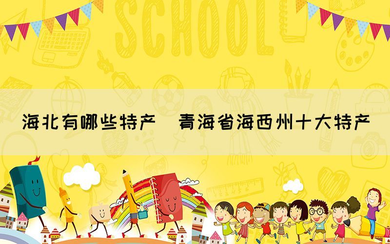 海北有哪些特產(chǎn)(青海省海西州十大特產(chǎn))