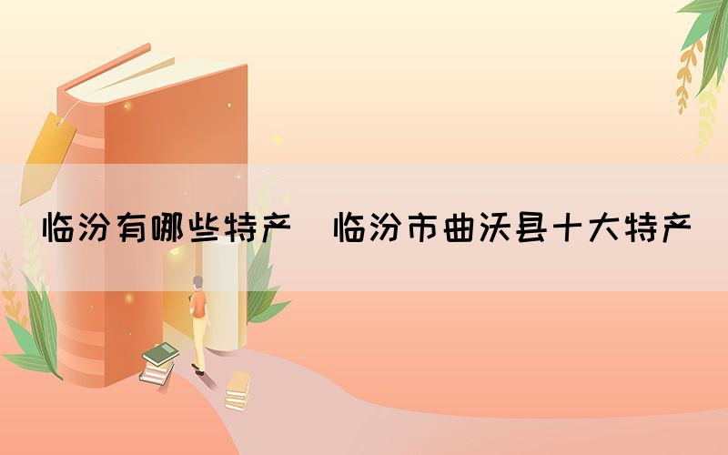 臨汾有哪些特產(chǎn)(臨汾市曲沃縣十大特產(chǎn))