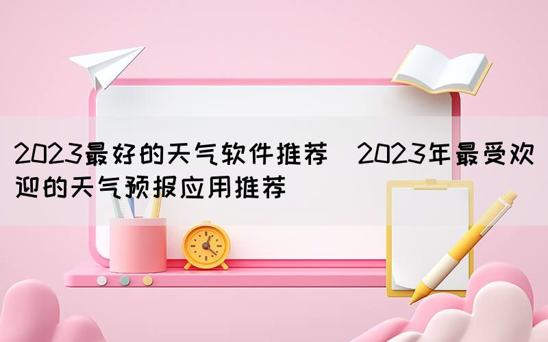 2023最好的天氣軟件推薦(2023年最受歡迎的天氣預(yù)報應(yīng)用推薦)