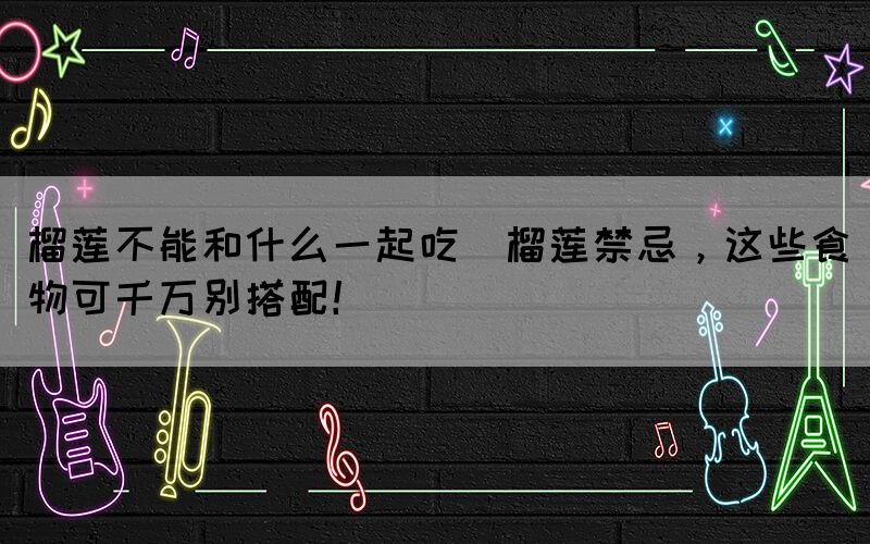 榴蓮不能和什么一起吃(榴蓮禁忌，這些食物可千萬別搭配！)