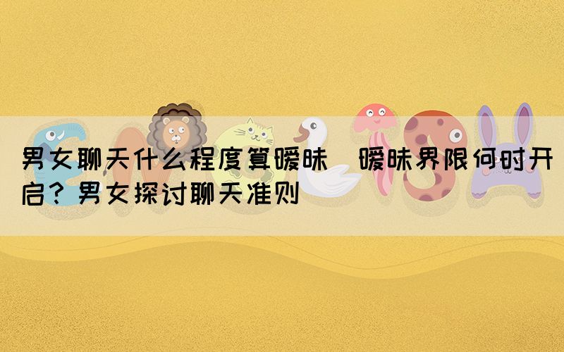 男女聊天什么程度算曖昧(曖昧界限何時開啟？男女探討聊天準則)