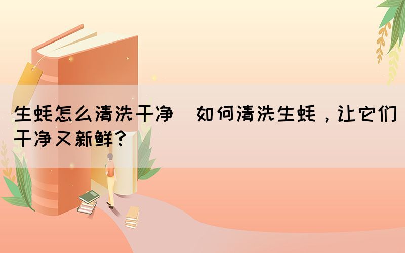 生蠔怎么清洗干凈(如何清洗生蠔，讓它們干凈又新鮮？)