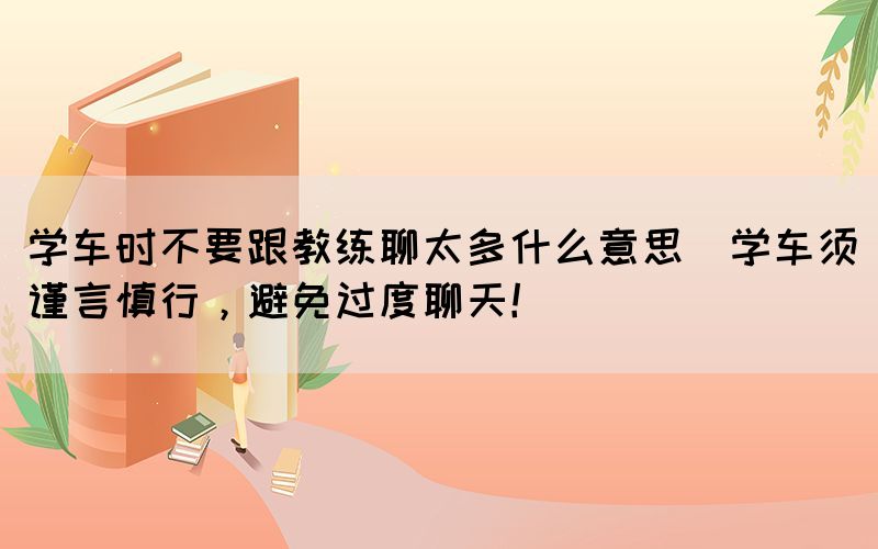 學(xué)車時不要跟教練聊太多什么意思(學(xué)車須謹言慎行，避免過度聊天！)