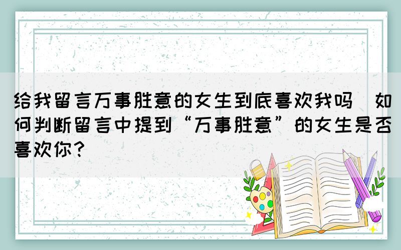 給我留言萬事勝意的女生到底喜歡我嗎(如何判斷留言中提到“萬事勝意”的女生是否喜歡你？)