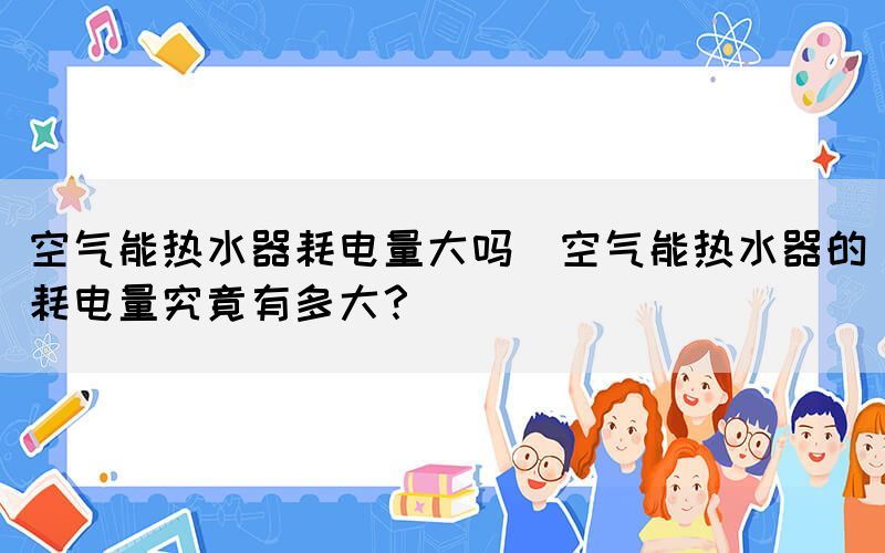 空氣能熱水器耗電量大嗎(空氣能熱水器的耗電量究竟有多大？)