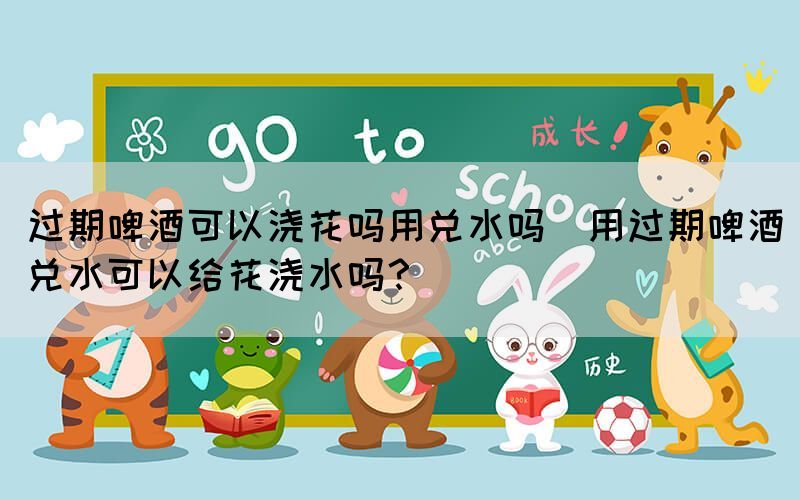 過期啤酒可以澆花嗎用兌水嗎(用過期啤酒兌水可以給花澆水嗎？)