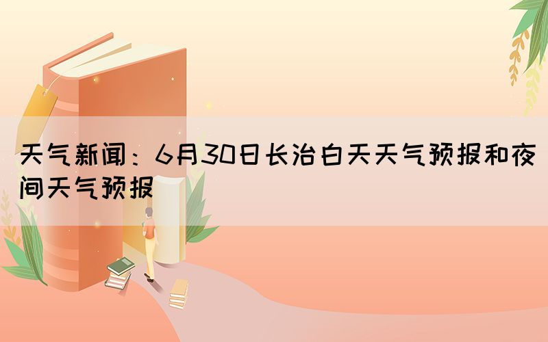 天氣新聞：6月30日長治白天天氣預(yù)報和夜間天氣預(yù)報