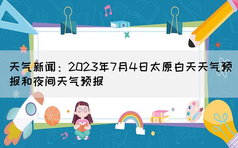 天氣新聞：2023年7月4日太原白天天氣預(yù)報(bào)和夜間天氣預(yù)報(bào)