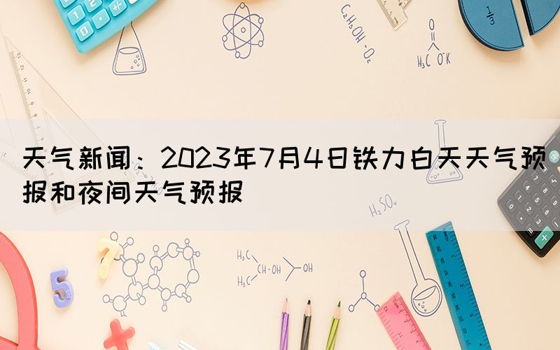 天氣新聞：2023年7月4日鐵力白天天氣預(yù)報(bào)和夜間天氣預(yù)報(bào)
