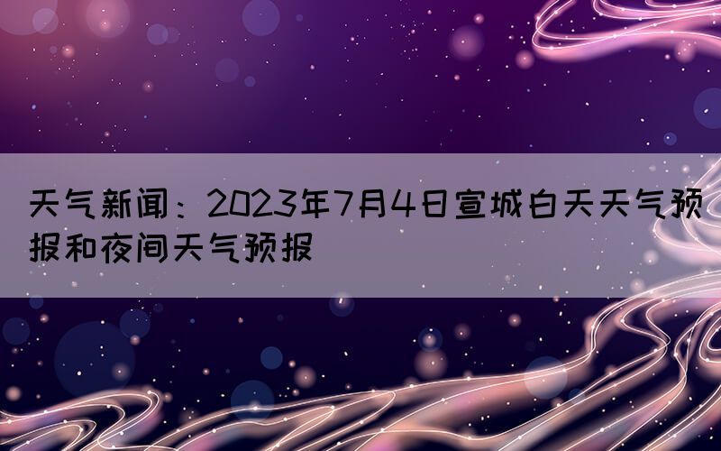 天氣新聞：2023年7月4日宣城白天天氣預報和夜間天氣預報
