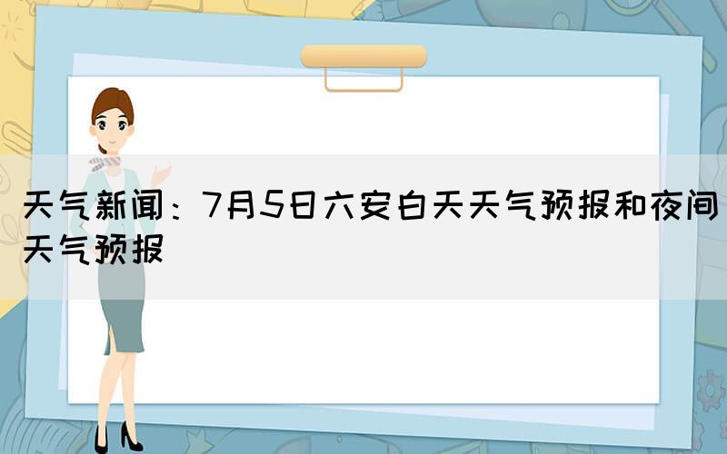 天氣新聞：7月5日六安白天天氣預報和夜間天氣預報