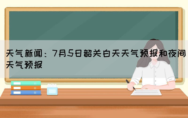 天氣新聞：7月5日韶關(guān)白天天氣預報和夜間天氣預報