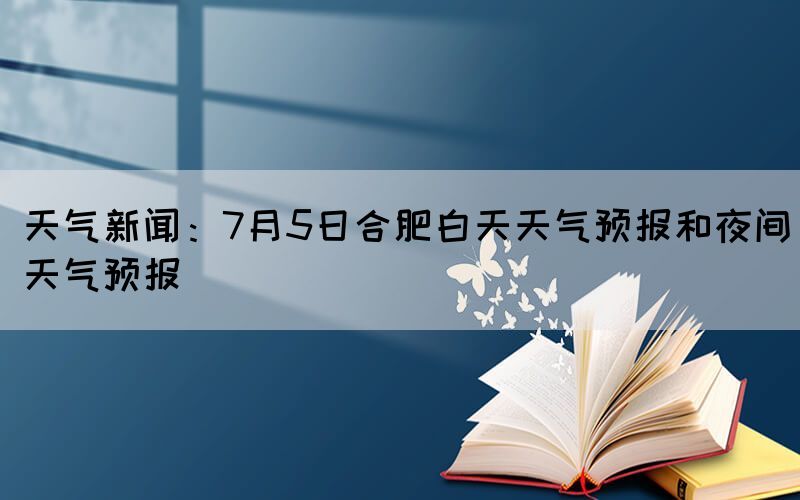 天氣新聞：7月5日合肥白天天氣預報和夜間天氣預報