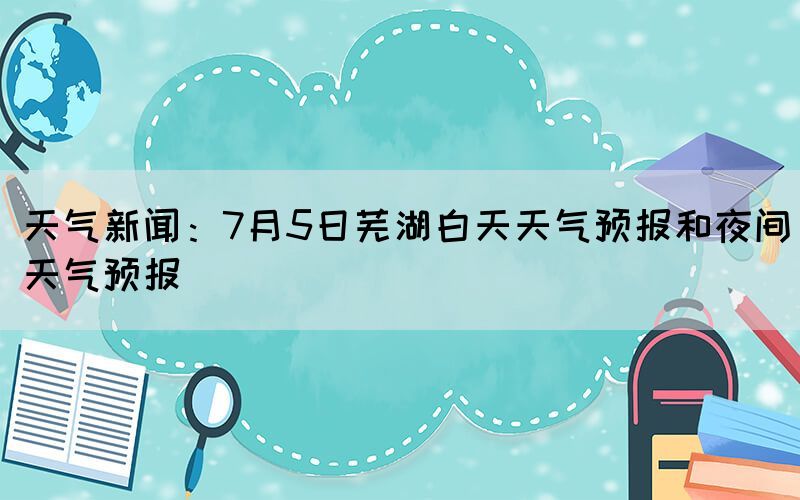 天氣新聞：7月5日蕪湖白天天氣預報和夜間天氣預報