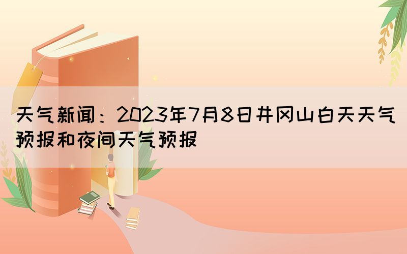 天氣新聞：2023年7月8日井岡山白天天氣預(yù)報(bào)和夜間天氣預(yù)報(bào)