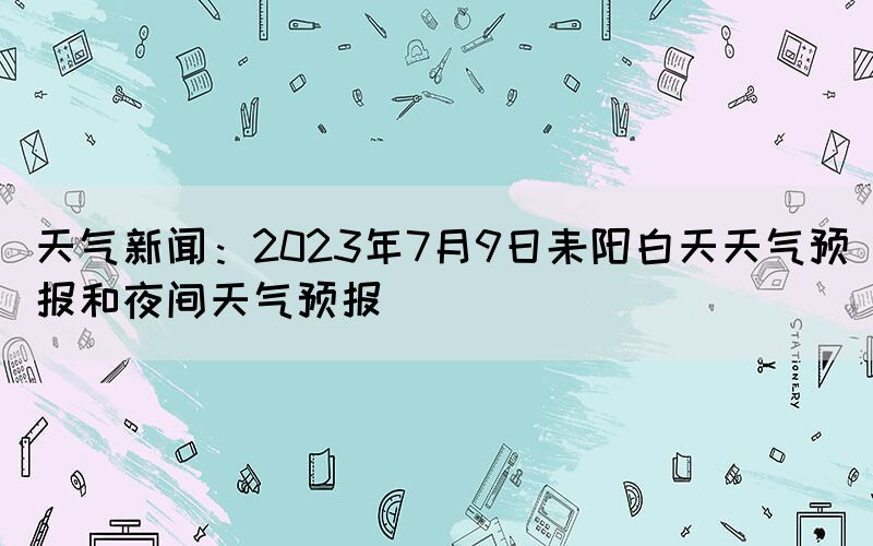 天氣新聞：2023年7月9日耒陽白天天氣預報和夜間天氣預報