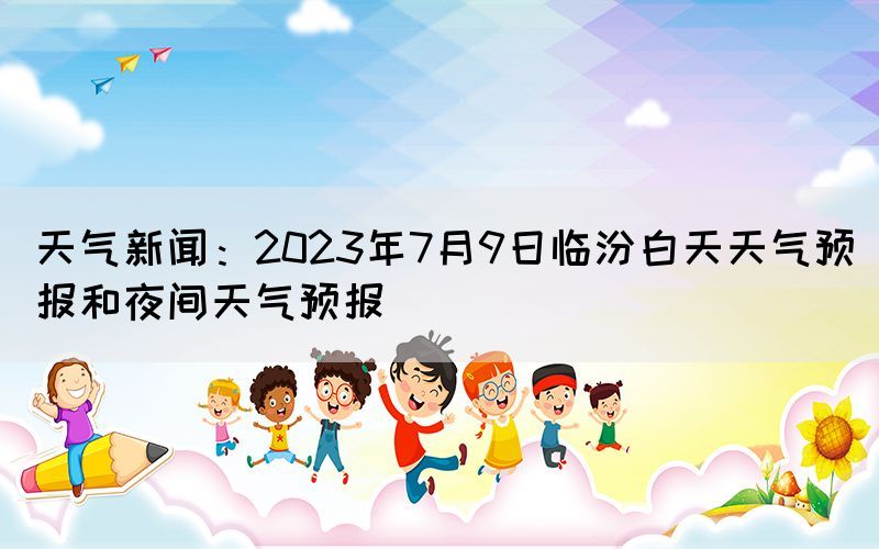 天氣新聞：2023年7月9日臨汾白天天氣預報和夜間天氣預報