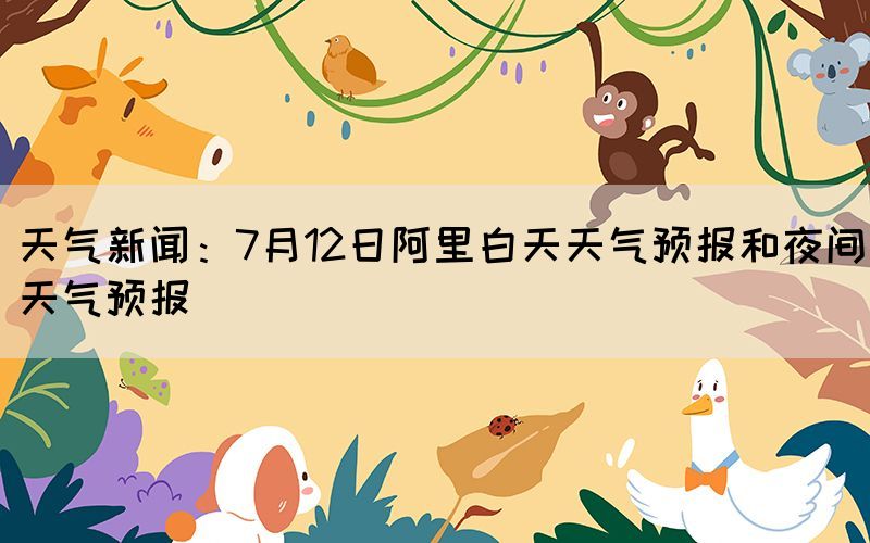 天氣新聞：7月12日阿里白天天氣預(yù)報(bào)和夜間天氣預(yù)報(bào)