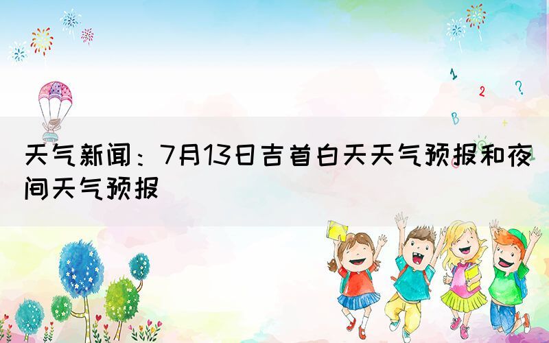 天氣新聞：7月13日吉首白天天氣預(yù)報(bào)和夜間天氣預(yù)報(bào)