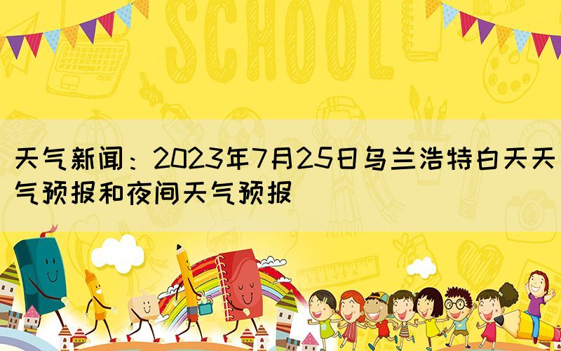 天氣新聞：2023年7月25日烏蘭浩特白天天氣預(yù)報(bào)和夜間天氣預(yù)報(bào)