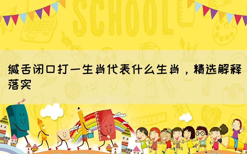 緘舌閉口打一生肖代表什么生肖，精選解釋落實(shí)