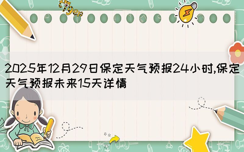 2025年12月29日保定天氣預(yù)報(bào)24小時(shí),保定天氣預(yù)報(bào)未來(lái)15天詳情