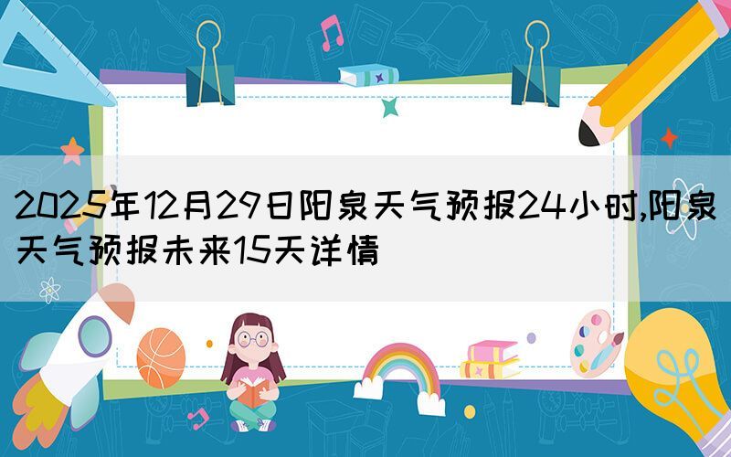 2025年12月29日陽(yáng)泉天氣預(yù)報(bào)24小時(shí),陽(yáng)泉天氣預(yù)報(bào)未來(lái)15天詳情