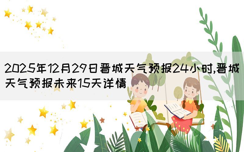 2025年12月29日晉城天氣預(yù)報(bào)24小時(shí),晉城天氣預(yù)報(bào)未來(lái)15天詳情