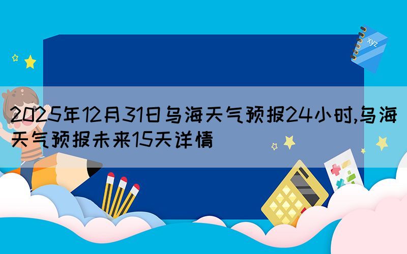 2025年12月31日烏海天氣預(yù)報(bào)24小時(shí),烏海天氣預(yù)報(bào)未來(lái)15天詳情
