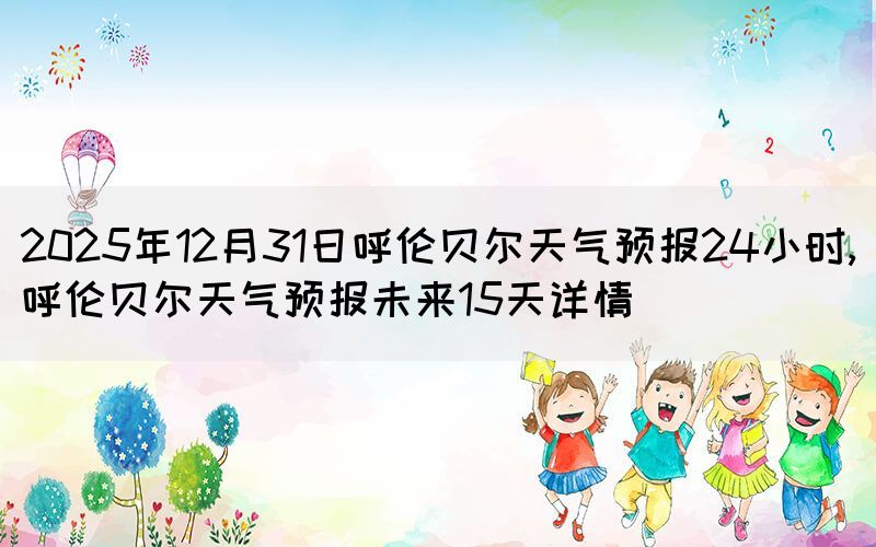 2025年12月31日呼倫貝爾天氣預(yù)報(bào)24小時(shí),呼倫貝爾天氣預(yù)報(bào)未來(lái)15天詳情