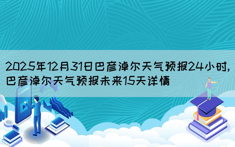 2025年12月31日巴彥淖爾天氣預(yù)報(bào)24小時(shí),巴彥淖爾天氣預(yù)報(bào)未來(lái)15天詳情